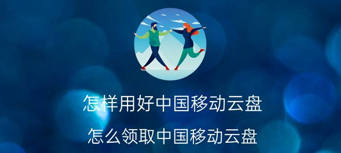 怎样用好中国移动云盘 怎么领取中国移动云盘？